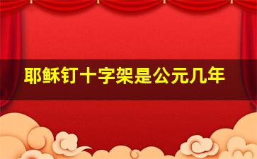 耶稣钉十字架是公元几年