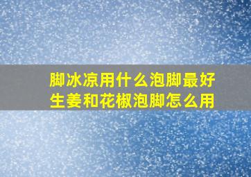 脚冰凉用什么泡脚最好生姜和花椒泡脚怎么用