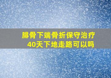 腓骨下端骨折保守治疗40天下地走路可以吗