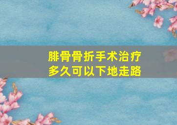 腓骨骨折手术治疗多久可以下地走路