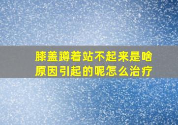 膝盖蹲着站不起来是啥原因引起的呢怎么治疗