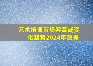 艺术培训市场容量或变化趋势2024年数据