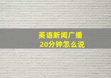 英语新闻广播20分钟怎么说