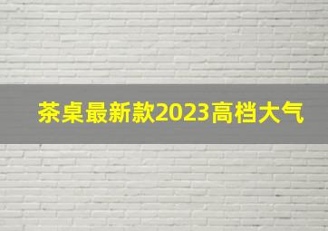 茶桌最新款2023高档大气