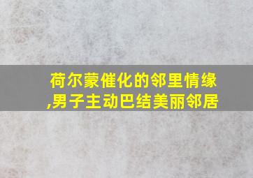 荷尔蒙催化的邻里情缘,男子主动巴结美丽邻居