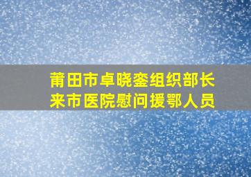 莆田市卓晓銮组织部长来市医院慰问援鄂人员