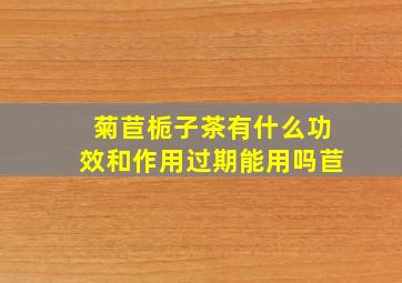 菊苣栀子茶有什么功效和作用过期能用吗苣