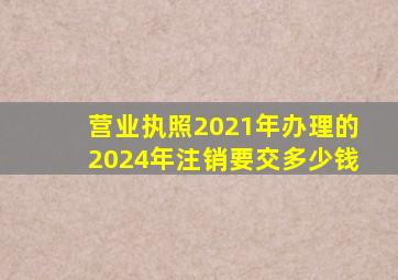 营业执照2021年办理的2024年注销要交多少钱