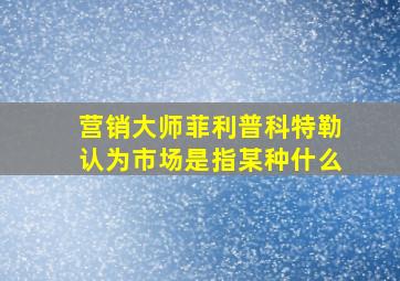 营销大师菲利普科特勒认为市场是指某种什么