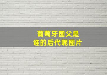 葡萄牙国父是谁的后代呢图片