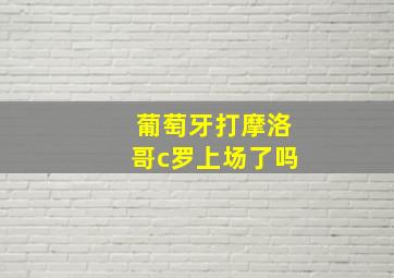 葡萄牙打摩洛哥c罗上场了吗