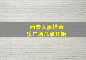 西安大雁塔音乐广场几点开始