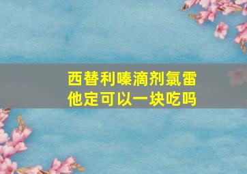 西替利嗪滴剂氯雷他定可以一块吃吗