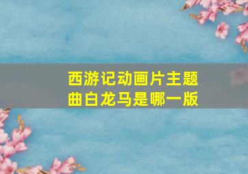 西游记动画片主题曲白龙马是哪一版