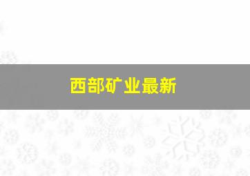 西部矿业最新