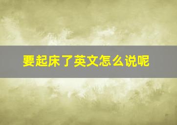 要起床了英文怎么说呢