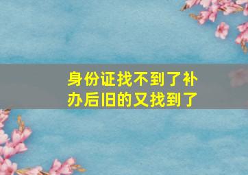 身份证找不到了补办后旧的又找到了