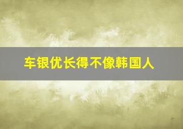 车银优长得不像韩国人