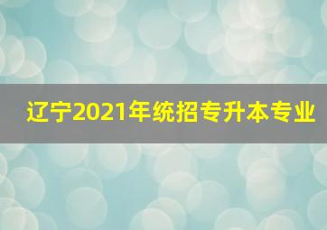 辽宁2021年统招专升本专业