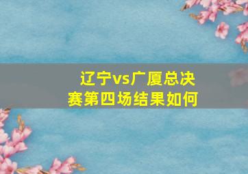 辽宁vs广厦总决赛第四场结果如何