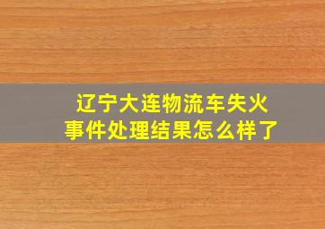 辽宁大连物流车失火事件处理结果怎么样了