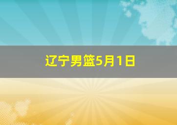 辽宁男篮5月1日