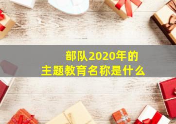 部队2020年的主题教育名称是什么