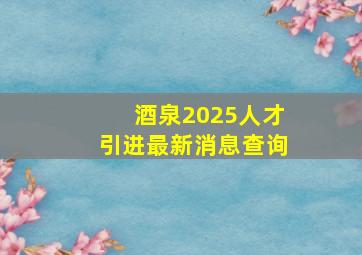 酒泉2025人才引进最新消息查询