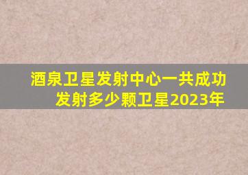 酒泉卫星发射中心一共成功发射多少颗卫星2023年