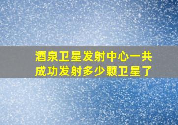 酒泉卫星发射中心一共成功发射多少颗卫星了