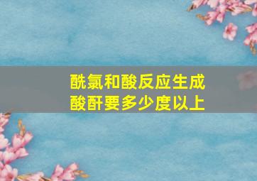 酰氯和酸反应生成酸酐要多少度以上