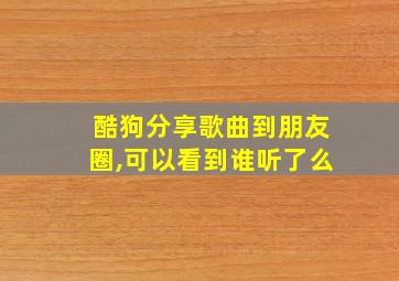 酷狗分享歌曲到朋友圈,可以看到谁听了么