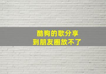 酷狗的歌分享到朋友圈放不了