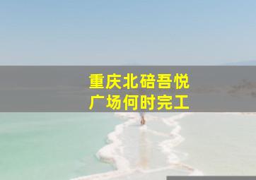 重庆北碚吾悦广场何时完工