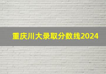 重庆川大录取分数线2024