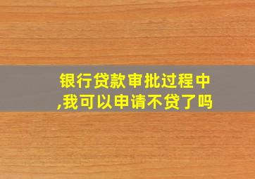 银行贷款审批过程中,我可以申请不贷了吗