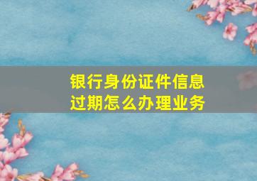 银行身份证件信息过期怎么办理业务