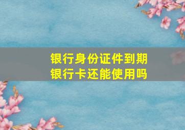 银行身份证件到期银行卡还能使用吗