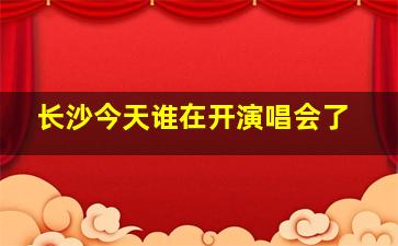 长沙今天谁在开演唱会了