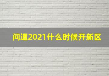 问道2021什么时候开新区