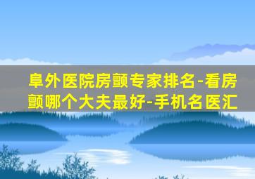 阜外医院房颤专家排名-看房颤哪个大夫最好-手机名医汇