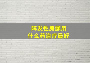 阵发性房颤用什么药治疗最好