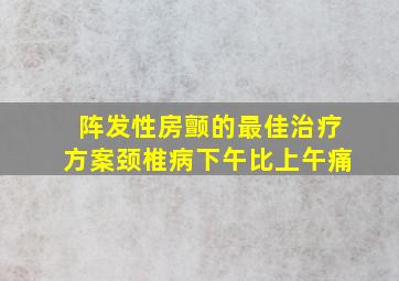 阵发性房颤的最佳治疗方案颈椎病下午比上午痛