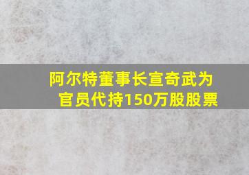 阿尔特董事长宣奇武为官员代持150万股股票