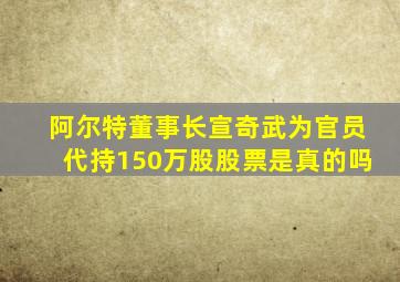 阿尔特董事长宣奇武为官员代持150万股股票是真的吗