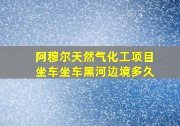 阿穆尔天然气化工项目坐车坐车黑河边境多久