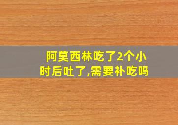 阿莫西林吃了2个小时后吐了,需要补吃吗