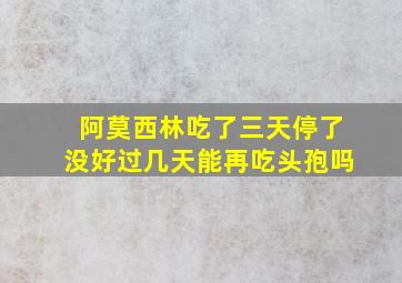 阿莫西林吃了三天停了没好过几天能再吃头孢吗