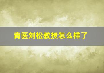 青医刘松教授怎么样了