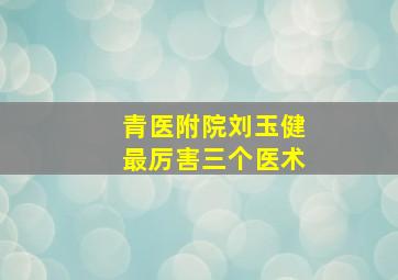 青医附院刘玉健最厉害三个医术